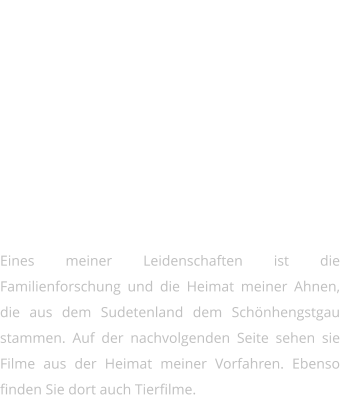 Filme   Eines meiner Leidenschaften ist die Familienforschung und die Heimat meiner Ahnen, die aus dem Sudetenland dem Schönhengstgau stammen. Auf der nachvolgenden Seite sehen sie Filme aus der Heimat meiner Vorfahren. Ebenso finden Sie dort auch Tierfilme.