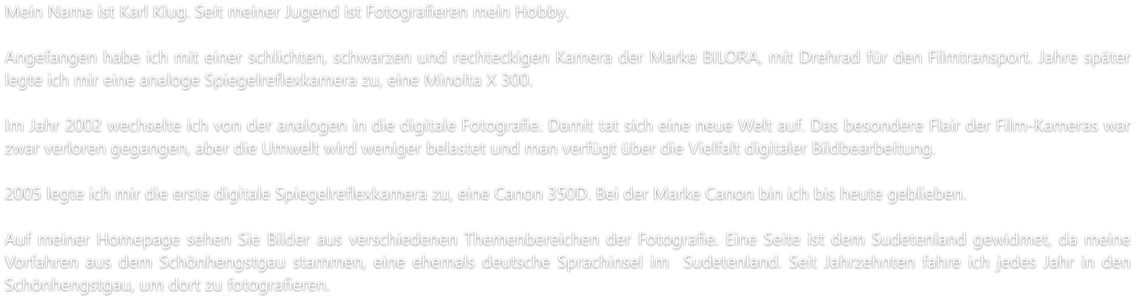 Mein Name ist Karl Klug. Seit meiner Jugend ist Fotografieren mein Hobby.  Angefangen habe ich mit einer schlichten, schwarzen und rechteckigen Kamera der Marke BILORA, mit Drehrad für den Filmtransport. Jahre später legte ich mir eine analoge Spiegelreflexkamera zu, eine Minolta X 300.  Im Jahr 2002 wechselte ich von der analogen in die digitale Fotografie. Damit tat sich eine neue Welt auf. Das besondere Flair der Film-Kameras war zwar verloren gegangen, aber die Umwelt wird weniger belastet und man verfügt über die Vielfalt digitaler Bildbearbeitung.   2005 legte ich mir die erste digitale Spiegelreflexkamera zu, eine Canon 350D. Bei der Marke Canon bin ich bis heute geblieben.  Auf meiner Homepage sehen Sie Bilder aus verschiedenen Themenbereichen der Fotografie. Eine Seite ist dem Sudetenland gewidmet, da meine Vorfahren aus dem Schönhengstgau stammen, eine ehemals deutsche Sprachinsel im  Sudetenland. Seit Jahrzehnten fahre ich jedes Jahr in den Schönhengstgau, um dort zu fotografieren.