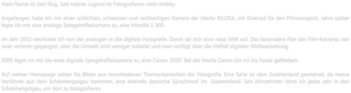 Mein Name ist Karl Klug. Seit meiner Jugend ist Fotografieren mein Hobby.  Angefangen habe ich mit einer schlichten, schwarzen und rechteckigen Kamera der Marke BILORA, mit Drehrad für den Filmtransport. Jahre später legte ich mir eine analoge Spiegelreflexkamera zu, eine Minolta X 300.  Im Jahr 2002 wechselte ich von der analogen in die digitale Fotografie. Damit tat sich eine neue Welt auf. Das besondere Flair der Film-Kameras war zwar verloren gegangen, aber die Umwelt wird weniger belastet und man verfügt über die Vielfalt digitaler Bildbearbeitung.   2005 legte ich mir die erste digitale Spiegelreflexkamera zu, eine Canon 350D. Bei der Marke Canon bin ich bis heute geblieben.  Auf meiner Homepage sehen Sie Bilder aus verschiedenen Themenbereichen der Fotografie. Eine Seite ist dem Sudetenland gewidmet, da meine Vorfahren aus dem Schönhengstgau stammen, eine ehemals deutsche Sprachinsel im  Sudetenland. Seit Jahrzehnten fahre ich jedes Jahr in den Schönhengstgau, um dort zu fotografieren.